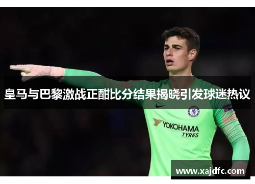 皇马与巴黎激战正酣比分结果揭晓引发球迷热议